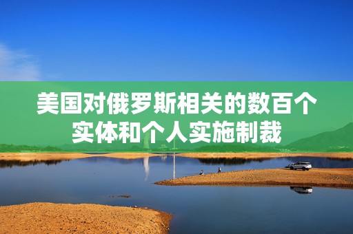 美国对俄罗斯相关的数百个实体和个人实施制裁