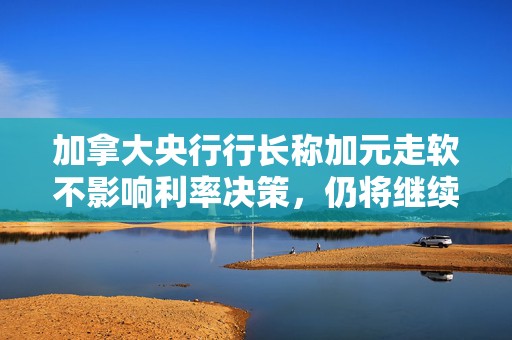 加拿大央行行长称加元走软不影响利率决策，仍将继续降息  第1张
