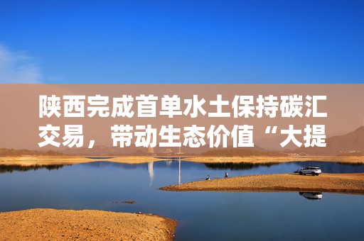 陕西完成首单水土保持碳汇交易，带动生态价值“大提升”