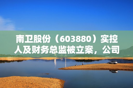 南卫股份（603880）实控人及财务总监被立案，公司此前已受行政处罚  第1张
