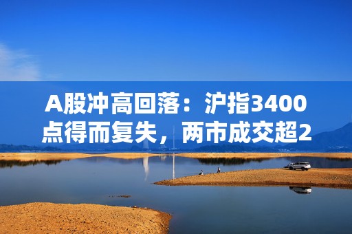 A股冲高回落：沪指3400点得而复失，两市成交超2.5万亿元  第1张