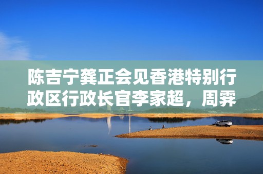 陈吉宁龚正会见香港特别行政区行政长官李家超，周霁参加会见  第1张