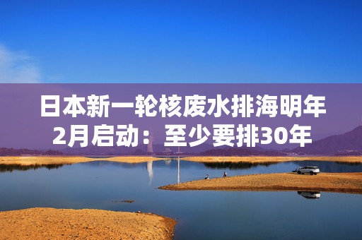 日本新一轮核废水排海明年2月启动：至少要排30年  第1张