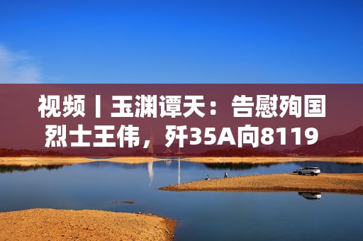 视频丨玉渊谭天：告慰殉国烈士王伟，歼35A向81192报到  第1张