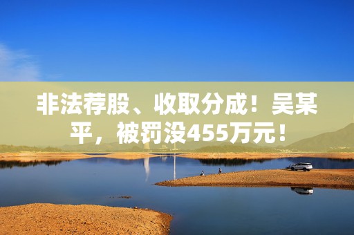 非法荐股、收取分成！吴某平，被罚没455万元！