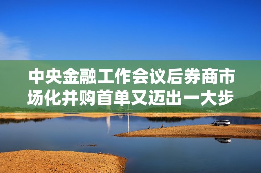 中央金融工作会议后券商市场化并购首单又迈出一大步！