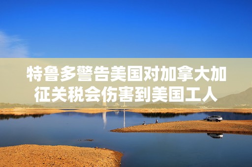 特鲁多警告美国对加拿大加征关税会伤害到美国工人  第1张