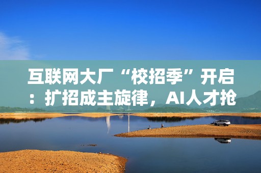 互联网大厂“校招季”开启：扩招成主旋律，AI人才抢手  第1张