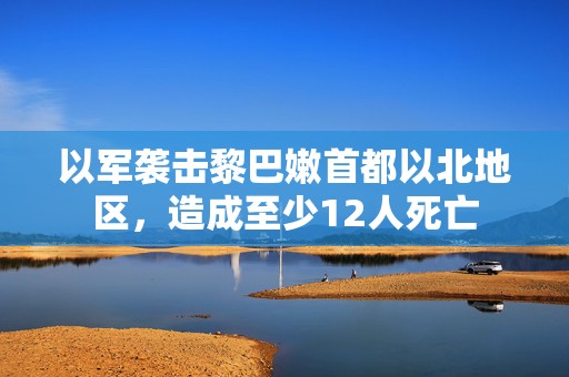 以军袭击黎巴嫩首都以北地区，造成至少12人死亡