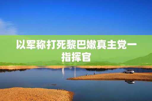 以军称打死黎巴嫩真主党一指挥官