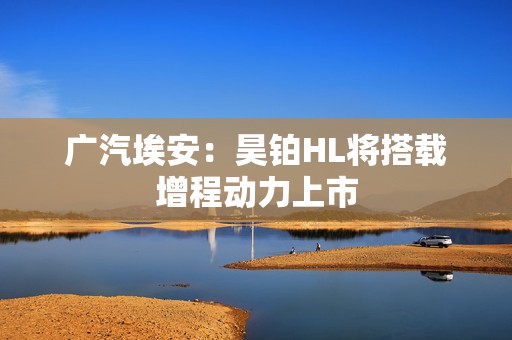 广汽埃安：昊铂HL将搭载增程动力上市