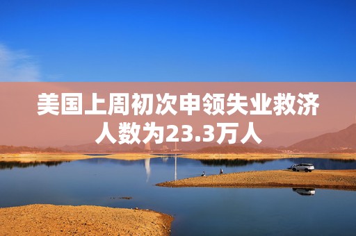 美国上周初次申领失业救济人数为23.3万人