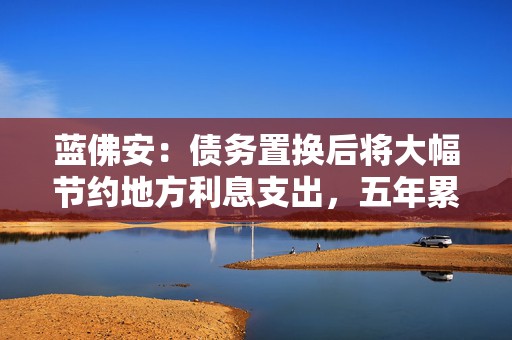 蓝佛安：债务置换后将大幅节约地方利息支出，五年累计可节约6000亿元左右  第1张