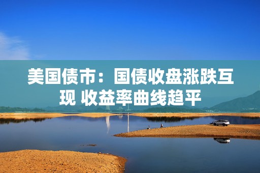 美国债市：国债收盘涨跌互现 收益率曲线趋平
