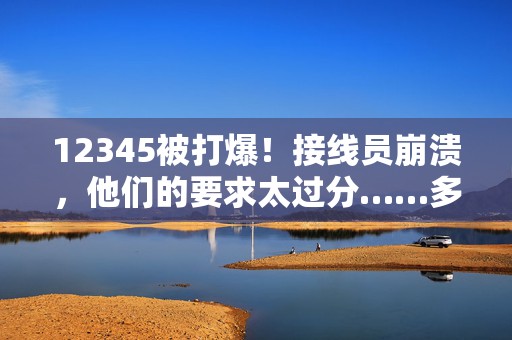12345被打爆！接线员崩溃，他们的要求太过分……多地公开披露  第1张