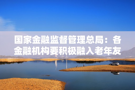 国家金融监督管理总局：各金融机构要积极融入老年友好型社会建设  第1张
