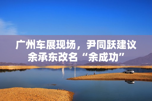 广州车展现场，尹同跃建议余承东改名“余成功”