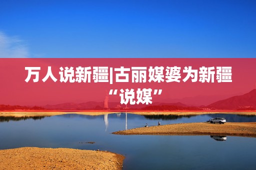 万人说新疆|古丽媒婆为新疆“说媒”
