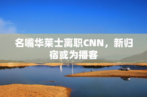 名嘴华莱士离职CNN，新归宿或为播客  第1张