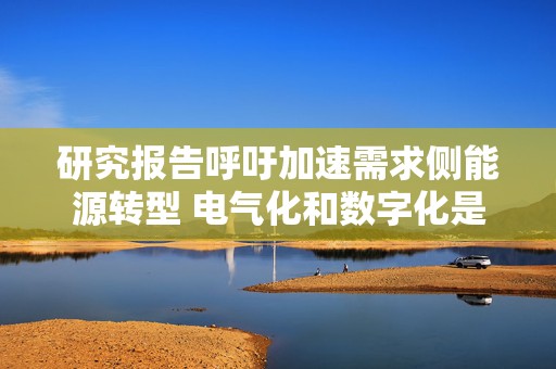 研究报告呼吁加速需求侧能源转型 电气化和数字化是实现路径