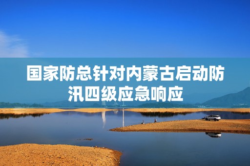 国家防总针对内蒙古启动防汛四级应急响应