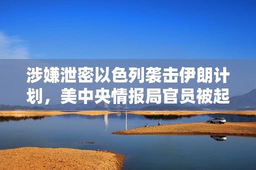涉嫌泄密以色列袭击伊朗计划，美中央情报局官员被起诉