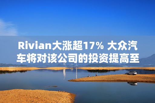 Rivian大涨超17% 大众汽车将对该公司的投资提高至58亿美元  第1张