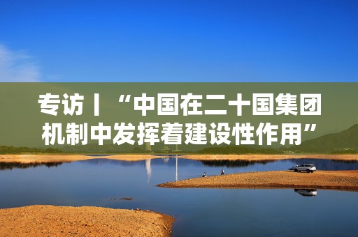 专访丨“中国在二十国集团机制中发挥着建设性作用”——访阿根廷二十国集团事务协调人皮内多