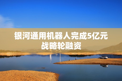 银河通用机器人完成5亿元战略轮融资