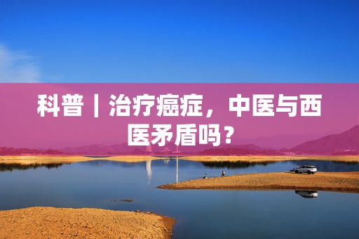 科普｜治疗癌症，中医与西医矛盾吗？