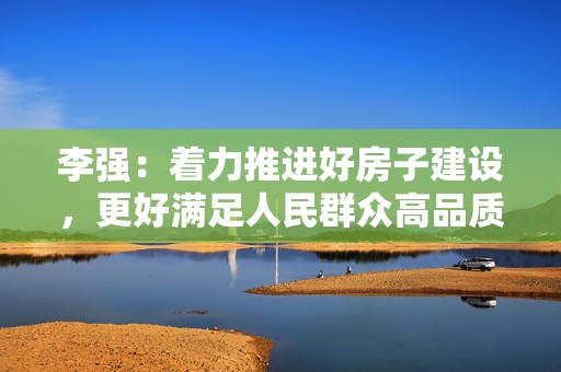 李强：着力推进好房子建设，更好满足人民群众高品质居住需求  第1张