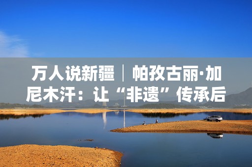 万人说新疆│帕孜古丽·加尼木汗：让“非遗”传承后继有人  第1张