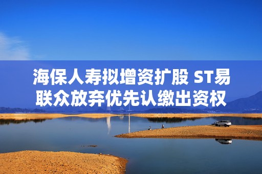 海保人寿拟增资扩股 ST易联众放弃优先认缴出资权
