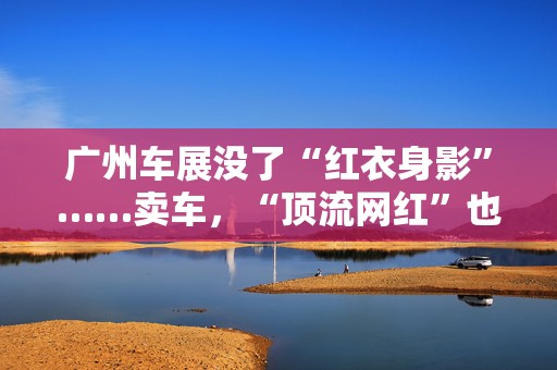 广州车展没了“红衣身影”……卖车，“顶流网红”也没用了？  第1张