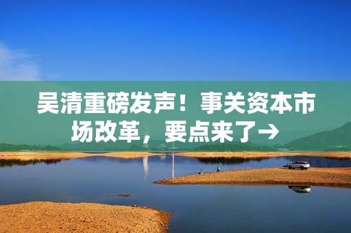 吴清重磅发声！事关资本市场改革，要点来了→
