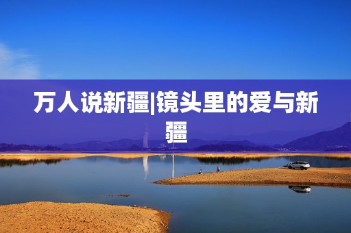 万人说新疆|镜头里的爱与新疆  第1张