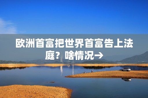 欧洲首富把世界首富告上法庭？啥情况→