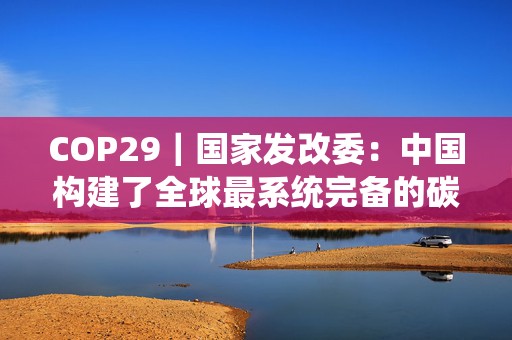 COP29｜国家发改委：中国构建了全球最系统完备的碳减排政策体系  第1张
