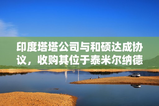 印度塔塔公司与和硕达成协议，收购其位于泰米尔纳德邦的苹果工厂的多数股权
