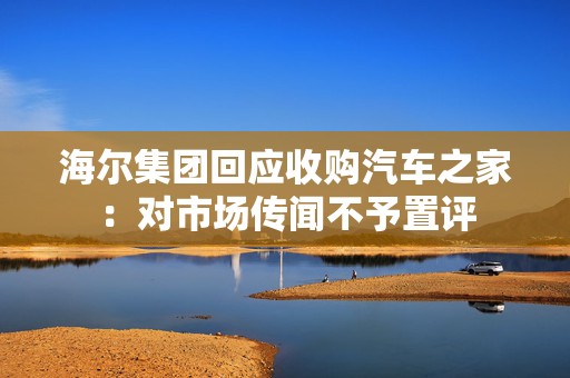 海尔集团回应收购汽车之家：对市场传闻不予置评  第1张