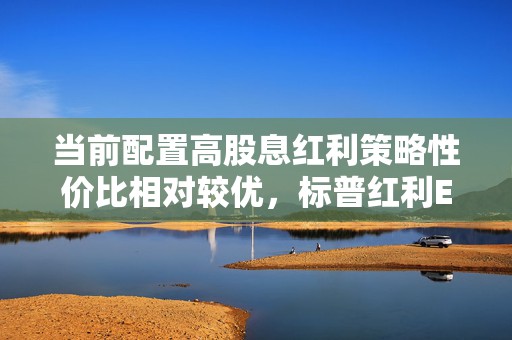 当前配置高股息红利策略性价比相对较优，标普红利ETF（562060）投资价值备受关注  第1张