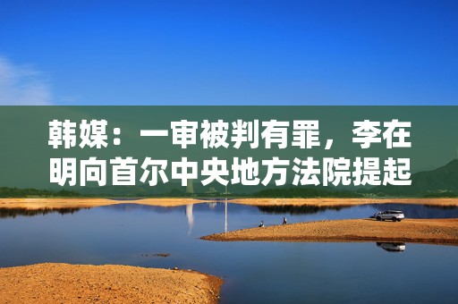 韩媒：一审被判有罪，李在明向首尔中央地方法院提起上诉  第1张