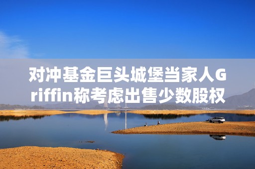 对冲基金巨头城堡当家人Griffin称考虑出售少数股权，否认城堡证券近期上市  第1张