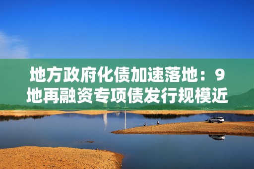 地方政府化债加速落地：9地再融资专项债发行规模近5000亿  第1张
