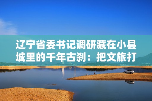 辽宁省委书记调研藏在小县城里的千年古刹：把文旅打造成辽宁支柱产业