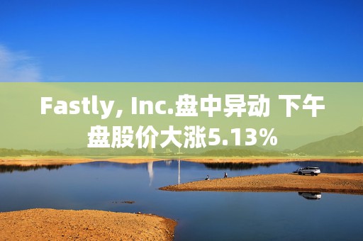 Fastly, Inc.盘中异动 下午盘股价大涨5.13%  第1张