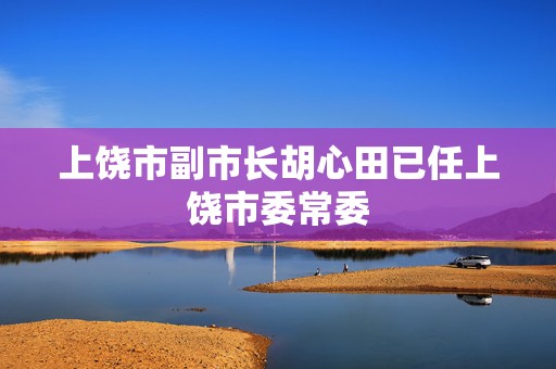 上饶市副市长胡心田已任上饶市委常委