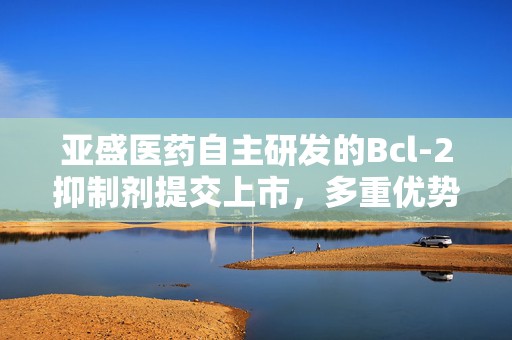 亚盛医药自主研发的Bcl-2抑制剂提交上市，多重优势加速冲刺全球BIC  第1张