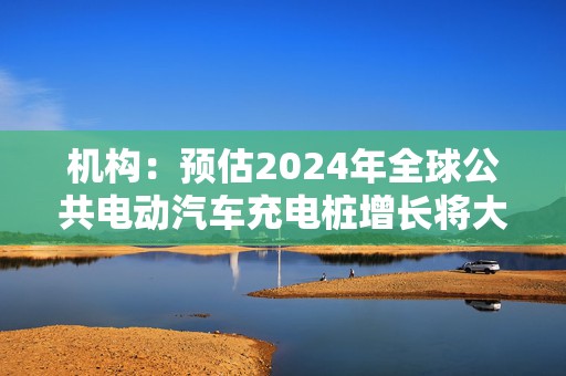 机构：预估2024年全球公共电动汽车充电桩增长将大幅放缓