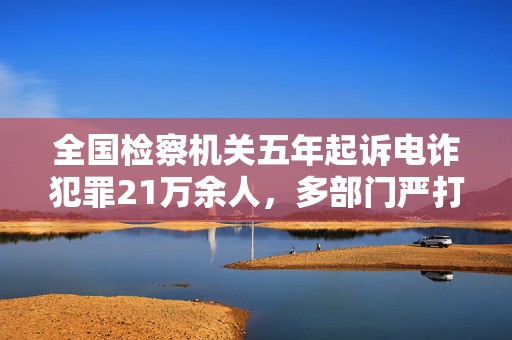 全国检察机关五年起诉电诈犯罪21万余人，多部门严打境外犯罪集团  第1张